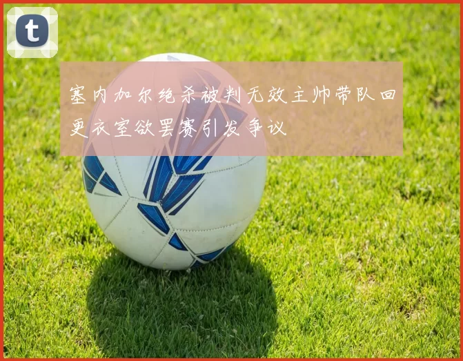 塞内加尔绝杀被判无效主帅带队回更衣室欲罢赛引发争议