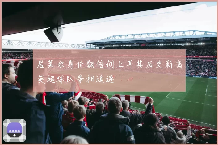 居莱尔身价翻倍创土耳其历史新高英超球队争相追逐