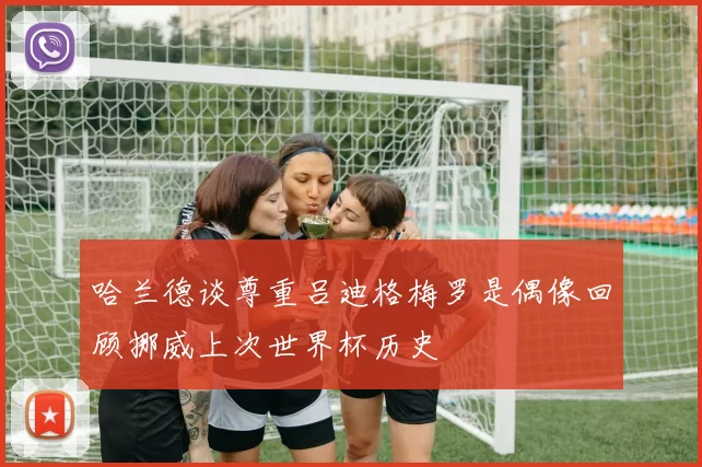 哈兰德谈尊重吕迪格梅罗是偶像回顾挪威上次世界杯历史