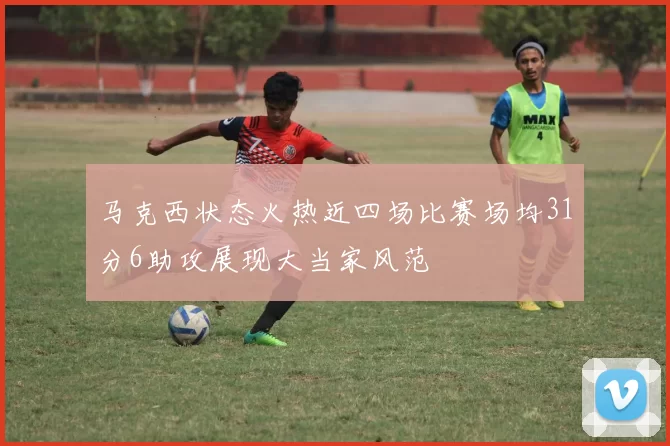 马克西状态火热近四场比赛场均31分6助攻展现大当家风范