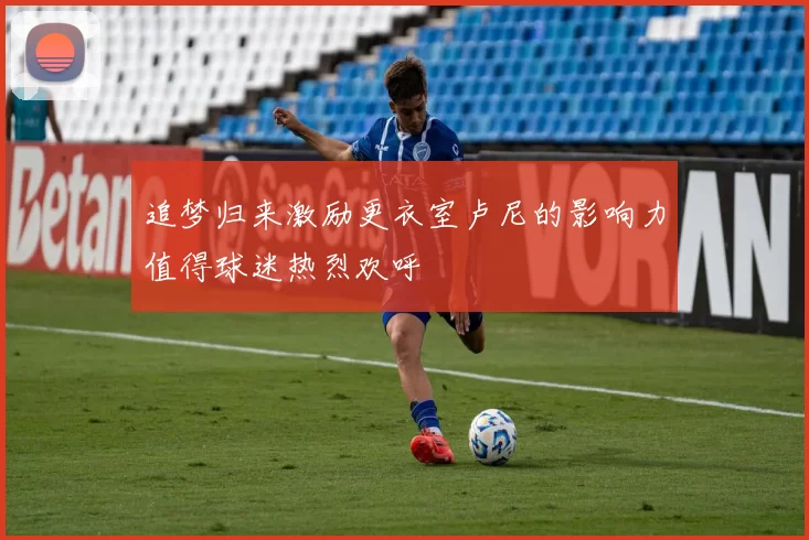 追梦归来激励更衣室卢尼的影响力值得球迷热烈欢呼