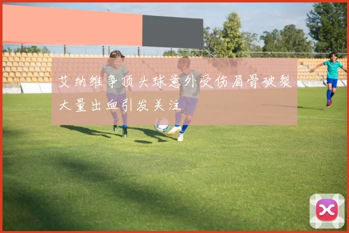 艾纳维争顶头球意外受伤眉骨破裂大量出血引发关注
