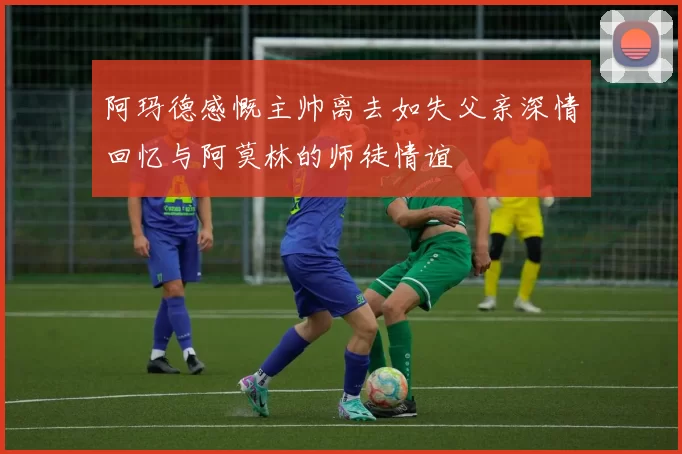阿玛德感慨主帅离去如失父亲深情回忆与阿莫林的师徒情谊