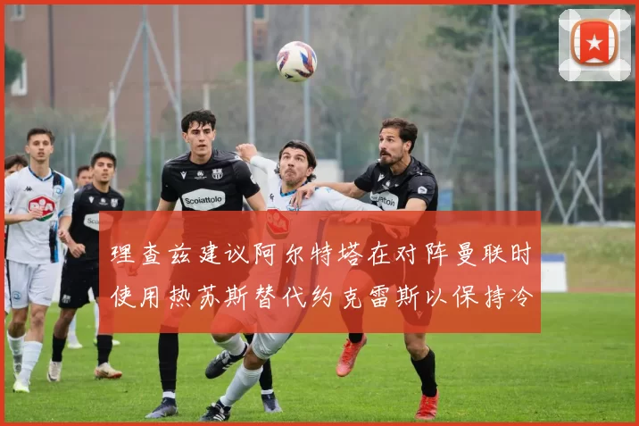 理查兹建议阿尔特塔在对阵曼联时使用热苏斯替代约克雷斯以保持冷静状态