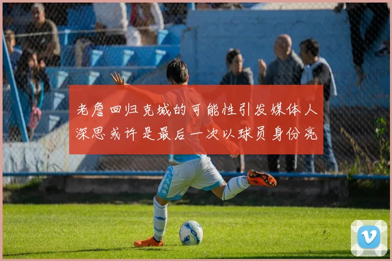 老詹回归克城的可能性引发媒体人深思或许是最后一次以球员身份亮相