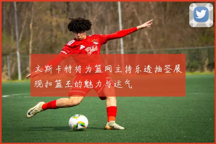 文斯卡特将为篮网主持乐透抽签展现扣篮王的魅力与运气