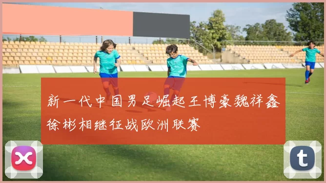新一代中国男足崛起王博豪魏祥鑫徐彬相继征战欧洲联赛