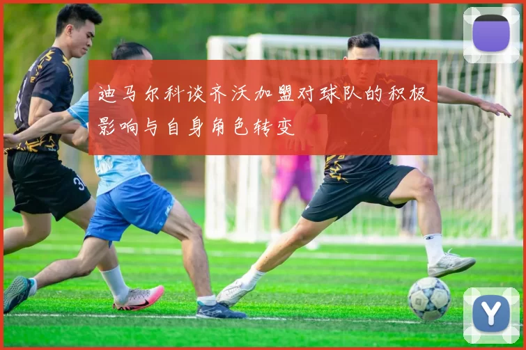 迪马尔科谈齐沃加盟对球队的积极影响与自身角色转变