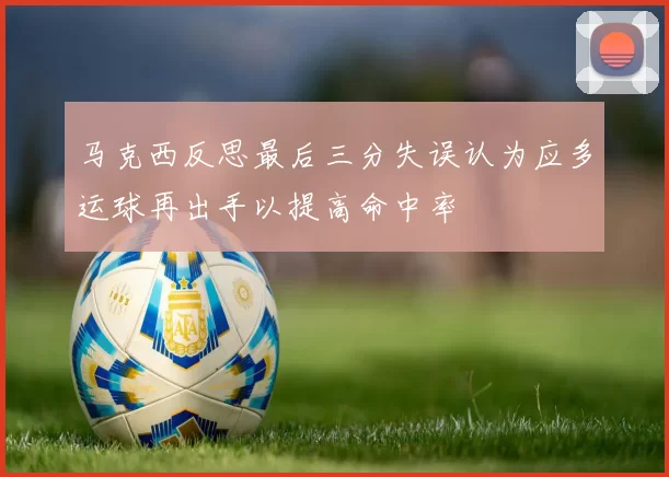 马克西反思最后三分失误认为应多运球再出手以提高命中率